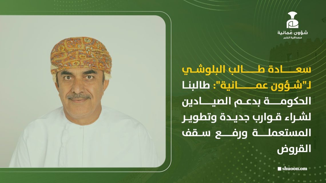 سعادة طالب البلوشي لـ”شؤون عمانية”: طالبنا الحكومة بدعم الصيادين لشراء قوارب جديدة وتطوير المستعملة ورفع سقف القروض