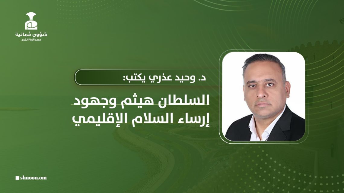 د. وحيد عذيري يكتب: السلطان هيثم وجهود إرساء السلام الإقليمي