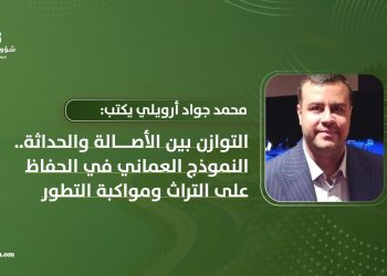 محمد جواد أرويلي يكتب: التوازن بين الأصالة والحداثة.. النموذج العماني في الحفاظ على التراث ومواكبة التطور