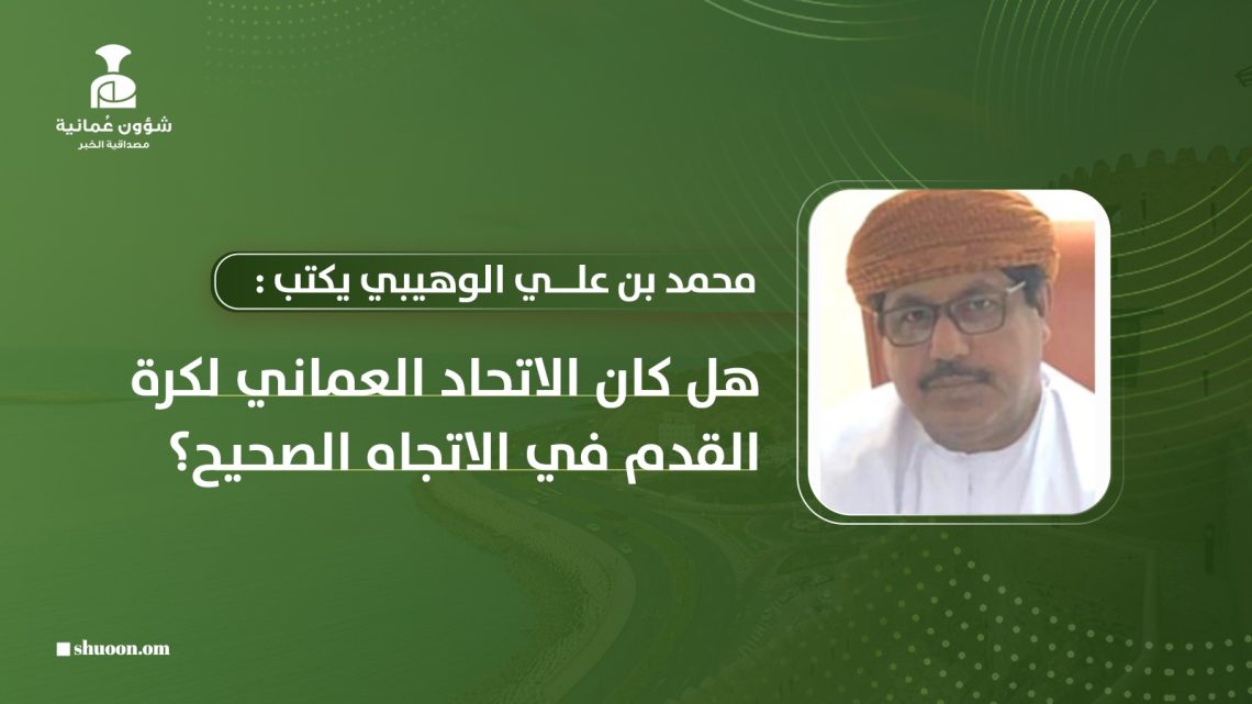 محمد بن علي الوهيبي يكتب: هل كان الاتحاد العماني لكرة القدم في الاتجاه الصحيح؟