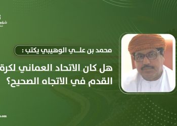 محمد بن علي الوهيبي يكتب: هل كان الاتحاد العماني لكرة القدم في الاتجاه الصحيح؟