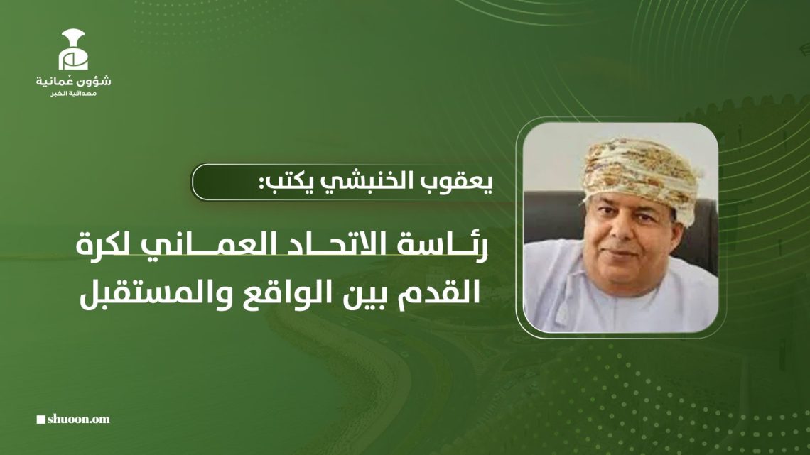 يعقوب الخنبشي يكتب: رئاسة الاتحاد العماني لكرة القدم بين الواقع والمستقبل