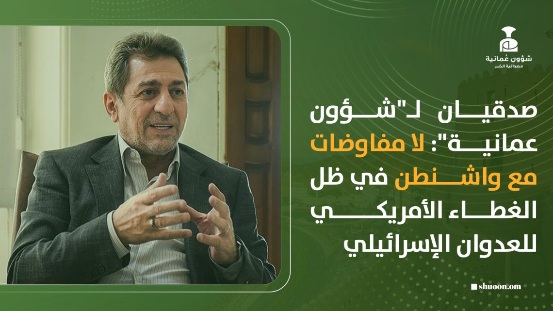 صدقيان لـ”شؤون عمانية”: لا مفاوضات مع واشنطن في ظل الغطاء الأمريكي للعدوان الإسرائيلي