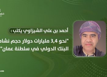 أحمد بن علي الشيزاوي يكتب: نحو 3.4 مليارات دولار حجم نشاط البنك الدولي في سلطنة عُمان