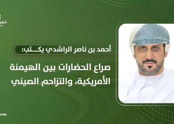أحمد بن ناصر الراشدي يكتب: صراع الحضارات بين الهيمنة الأمريكية والتزاحم الصيني