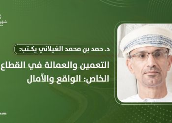 د. حمد بن محمد الغيلاني يكتب: التعمين والعمالة في القطاع الخاص: الواقع والآمال