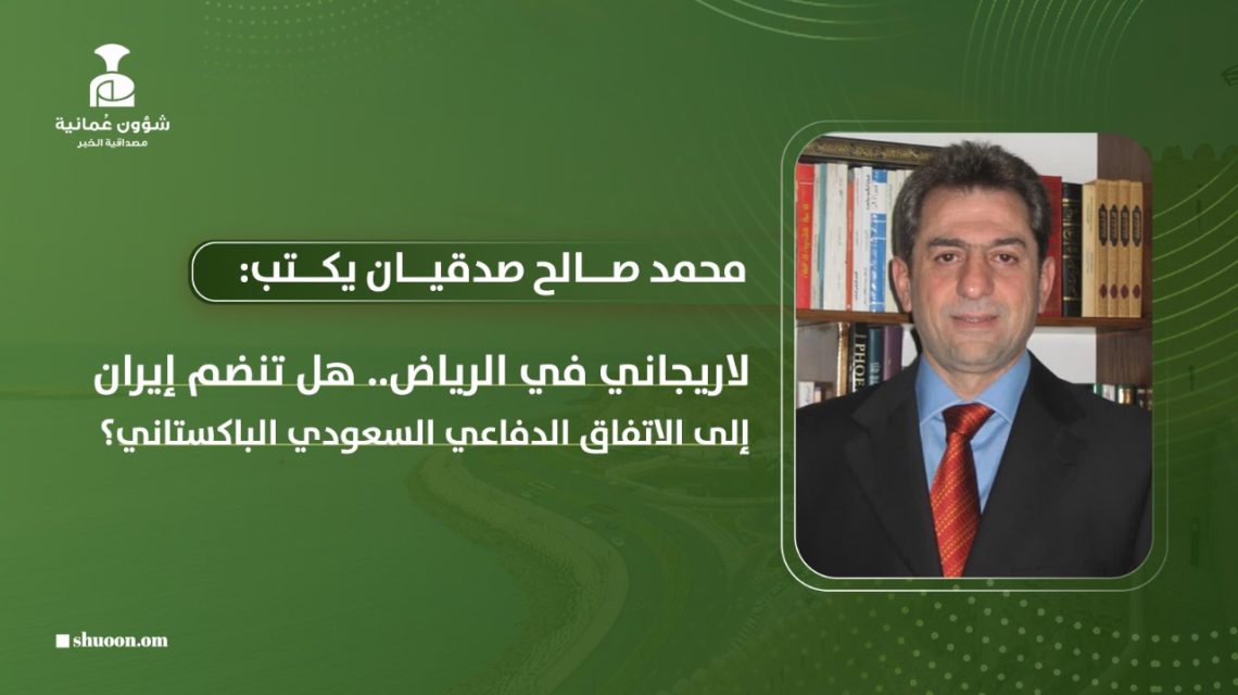 د. محمد صالح صدقيان يكتب: لاريجاني في الرياض.. هل تنضم إيران إلى الاتفاق الدفاعي السعودي ـ الباكستاني؟