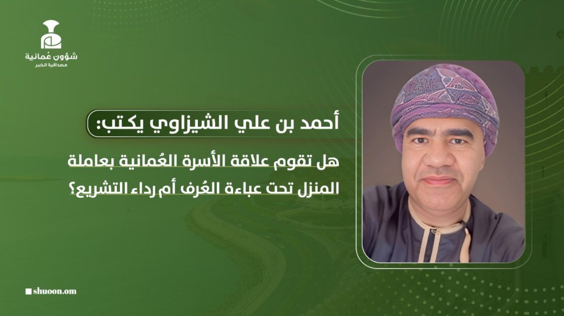 أحمد بن علي الشيزاوي يكتب: هل تقوم علاقة الأسرة العمانية بعاملة المنزل تحت عباءة العرف أم رداء التشريع؟