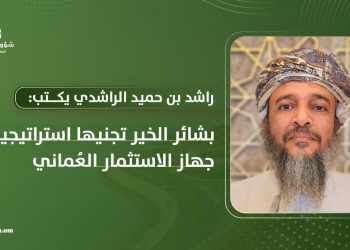 راشد بن حميد الراشدي يكتب: بشائر الخير تجنيها استراتيجية جهاز الاستثمار العُماني