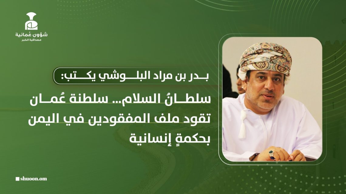 بدر بن مراد البلوشي يكتب: سلطانُ السلام… سلطنة عُمان تقود ملف المفقودين في اليمن بحكمةٍ إنسانية