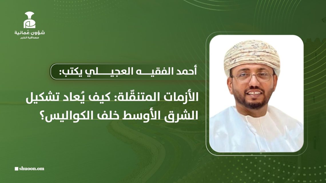 أحمد الفقيه العجيلي يكتب: الأزمات المتنقّلة: كيف يُعاد تشكيل الشرق الأوسط خلف الكواليس؟