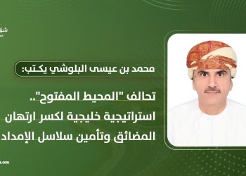 محمد بن عيسى البلوشي يكتب: تحالف “المحيط المفتوح” استراتيجية خليجية لكسر ارتهان المضائق وتأمين سلاسل الإمداد