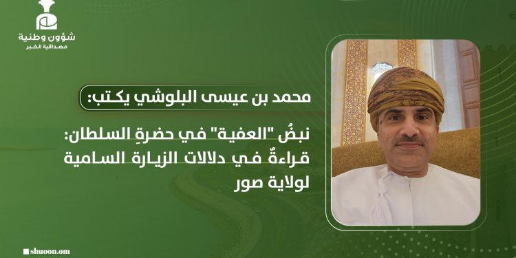 ​محمد بن عيسى بن باقول البلوشي يكتب: نبضُ “العفية” في حضرةِ السلطان: قراءةٌ في دلالات الزيارة السامية لولاية صور
