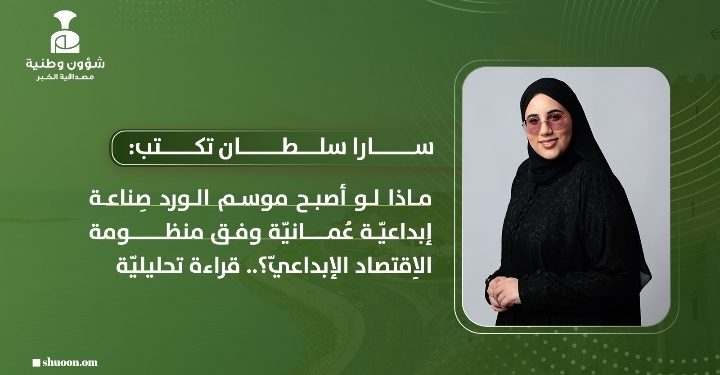 سارا سلطان تكتب: ماذا لو أصبح موسم الورد صِناعة إبداعيّة عُمانيّة وفق منظومة الاِقتصاد الإبداعيّ؟