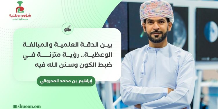 إبراهيم بن محمد المحروقي يكتب: بين الدقة العلمية والمبالغة الوعظية:رؤية متزنة في ضبط الكون وسنن الله فيه