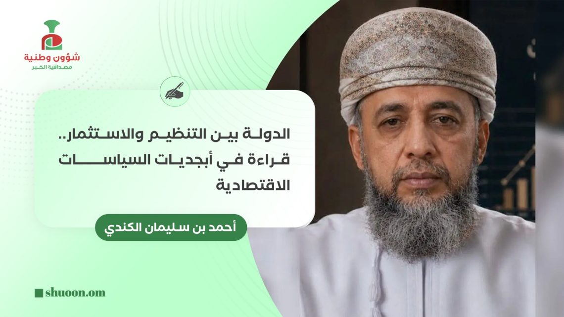 أحمد بن سليمان الكندي يكتب: الدولة بين التنظيم والاستثمار.. قراءة في أبجديات السياسات الاقتصادية