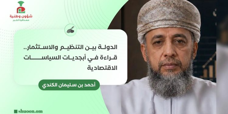 أحمد بن سليمان الكندي يكتب: الدولة بين التنظيم والاستثمار.. قراءة في أبجديات السياسات الاقتصادية