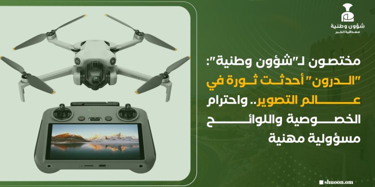 مختصون لـ”شؤون وطنية”: “الدرون” أحدثت ثورة في عالم التصوير.. واحترام الخصوصية واللوائح مسؤولية مهنية
